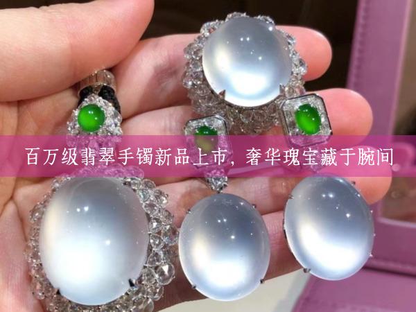 百万级翡翠手镯新品上市，奢华瑰宝藏于腕间