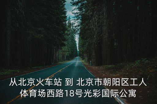 从北京火车站 到 北京市朝阳区工人体育场西路18号光彩国际公寓