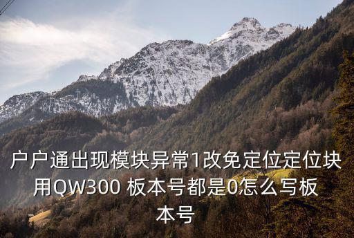 户户通出现模块异常1改免定位定位块用QW300 板本号都是0怎么写板本号