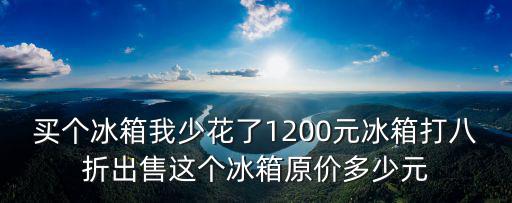 买个冰箱我少花了1200元冰箱打八折出售这个冰箱原价多少元