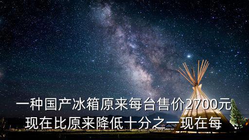 一种国产冰箱原来每台售价2700元现在比原来降低十分之一现在每