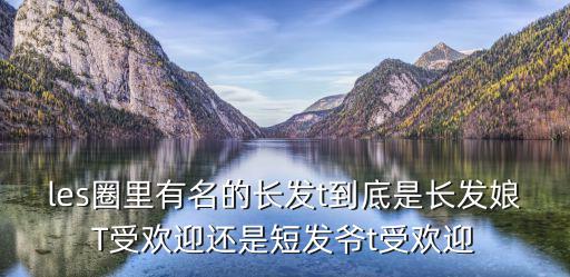 les圈里有名的长发t到底是长发娘T受欢迎还是短发爷t受欢迎